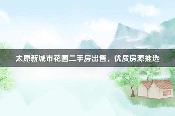 太原新城市花圃二手房出售，优质房源推选